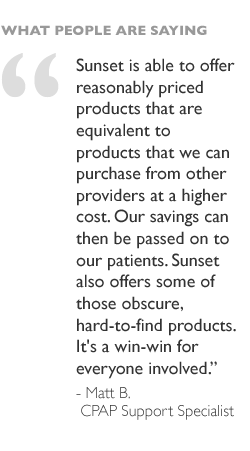 Sunset is able to offer reasonably priced products that are equivalent to products that we can purchase from other providers at a higher cost. Our savings can then be passed on to our patients. Sunset also offers some of those obscure, hard-to-find products. It's a win-win for everyone involved. - Matt B, CPAP Support Specialist