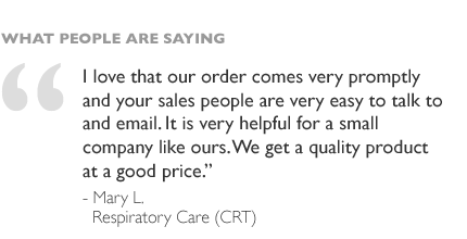 I love that our order comes very promptly and your sales people are very easy to talk to and email. It is very helpful for a small company like ours. We get a quality product at a good price. - Mary L, Respiratory Care (CRT)